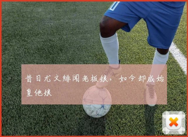 昔日尤文绯闻老板娘，如今却成始皇他娘