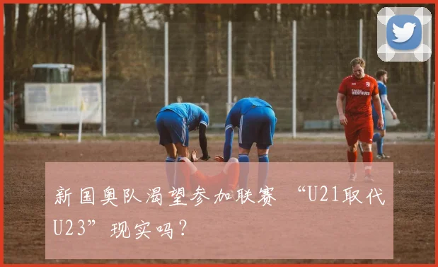 新国奥队渴望参加联赛 “U21取代U23”现实吗？