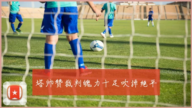 塔帅赞裁判魄力十足吹掉绝平
