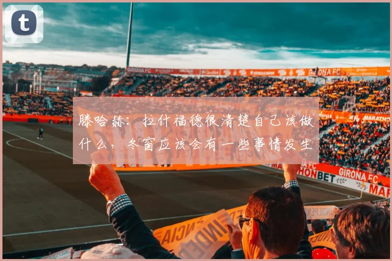 滕哈赫：拉什福德很清楚自己该做什么，冬窗应该会有一些事情发生
