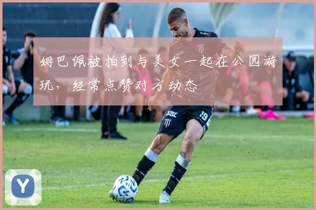 姆巴佩被拍到与美女一起在公园游玩，经常点赞对方动态