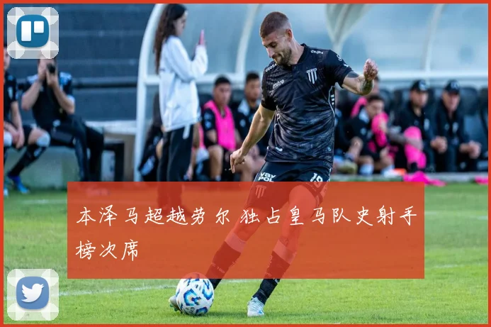 本泽马超越劳尔 独占皇马队史射手榜次席