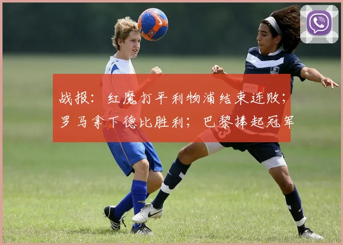 战报：红魔打平利物浦结束连败；罗马拿下德比胜利；巴黎捧起冠军