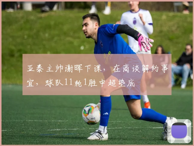 亚泰主帅谢晖下课，在商谈解约事宜，球队11轮1胜中超垫底