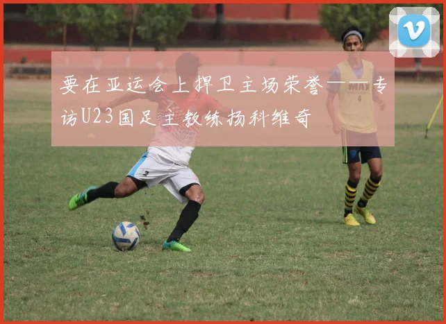 要在亚运会上捍卫主场荣誉——专访U23国足主教练扬科维奇