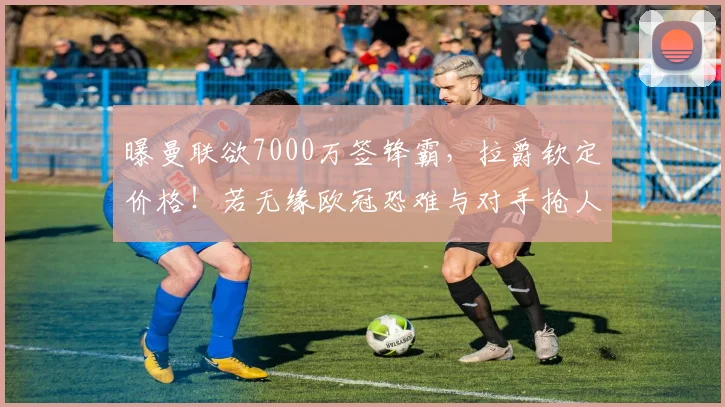 曝曼联欲7000万签锋霸，拉爵钦定价格！若无缘欧冠恐难与对手抢人