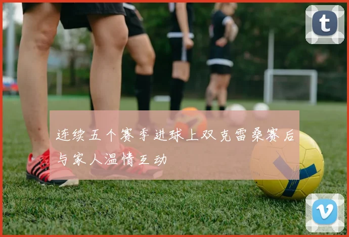 连续五个赛季进球上双克雷桑赛后与家人温情互动