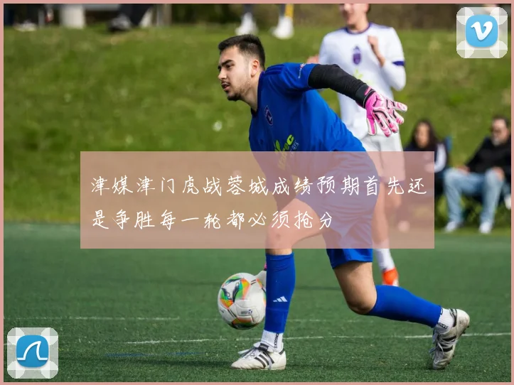 津媒津门虎战蓉城成绩预期首先还是争胜每一轮都必须抢分