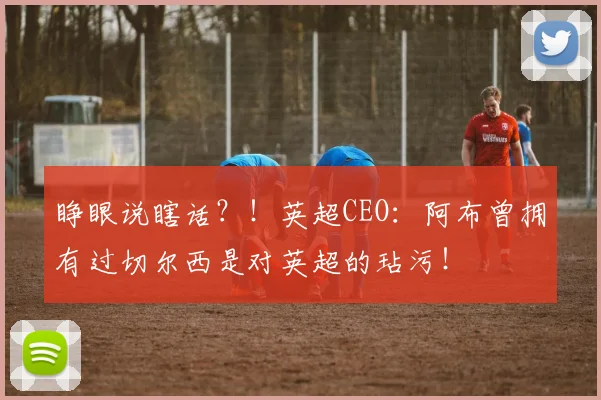 睁眼说瞎话？！英超CEO：阿布曾拥有过切尔西是对英超的玷污！