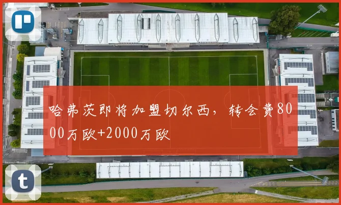 哈弗茨即将加盟切尔西，转会费8000万欧+2000万欧