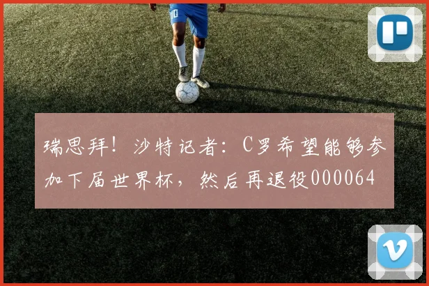 瑞思拜！沙特记者：C罗希望能够参加下届世界杯，然后再退役0000644