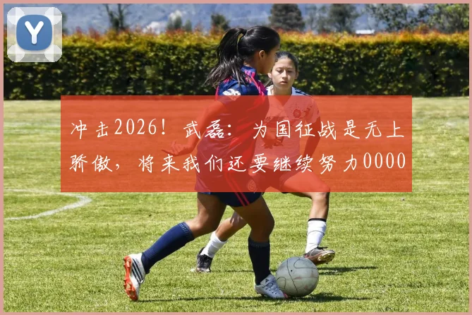 冲击2026！武磊：为国征战是无上骄傲，将来我们还要继续努力0000644