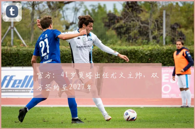 官方：41岁莫塔出任尤文主帅，双方签约至2027年