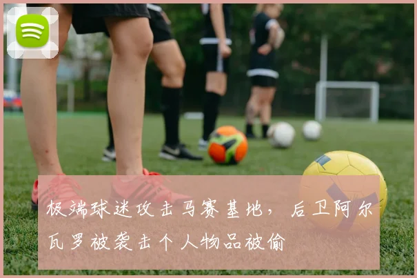极端球迷攻击马赛基地，后卫阿尔瓦罗被袭击个人物品被偷