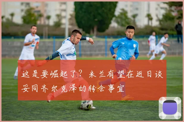 这是要崛起了？米兰有望在近日谈妥同齐尔克泽的转会事宜