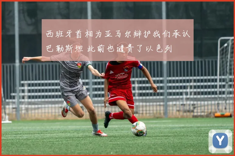 西班牙首相为亚马尔辩护我们承认巴勒斯坦 此前也谴责了以色列