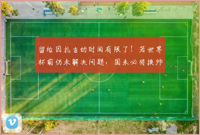 留给因扎吉的时间有限了！若世界杯前仍未解决问题，国米必将换帅