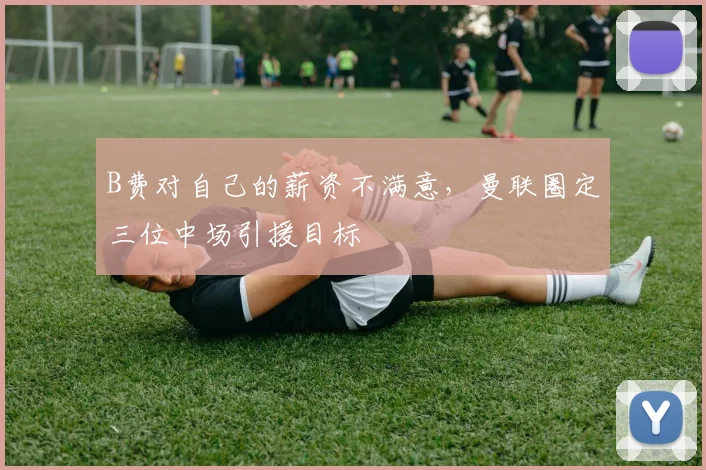 B费对自己的薪资不满意，曼联圈定三位中场引援目标