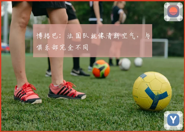博格巴：法国队就像清新空气，与俱乐部完全不同