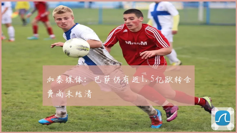 加泰媒体：巴萨仍有近1.5亿欧转会费尚未结清