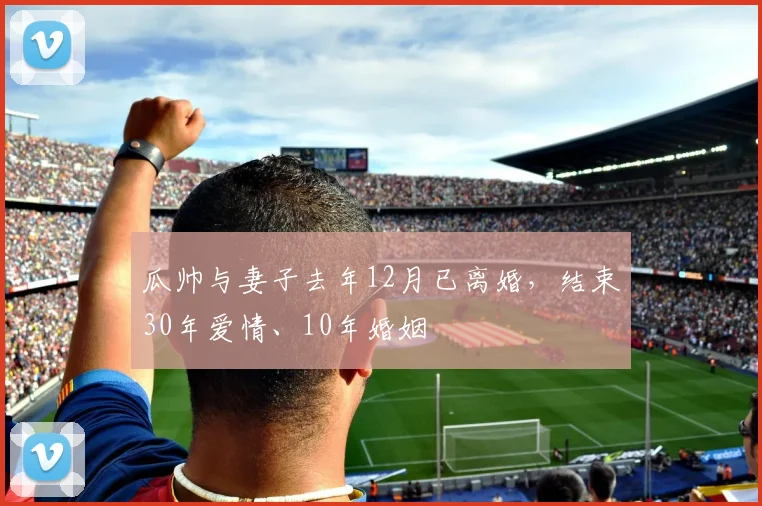 瓜帅与妻子去年12月已离婚，结束30年爱情、10年婚姻