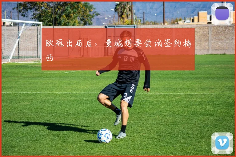 欧冠出局后，曼城想要尝试签约梅西