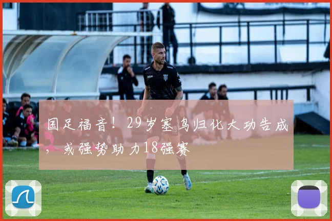 国足福音！29岁塞鸟归化大功告成，或强势助力18强赛