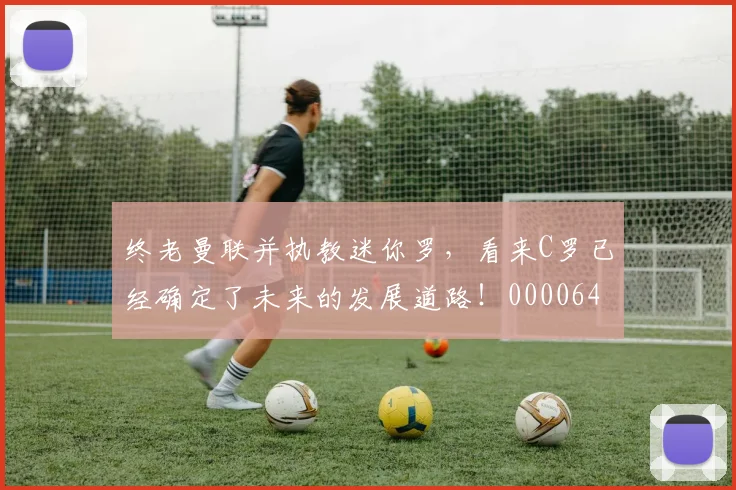 终老曼联并执教迷你罗，看来C罗已经确定了未来的发展道路！0000644