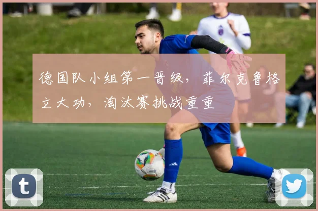 德国队小组第一晋级，菲尔克鲁格立大功，淘汰赛挑战重重