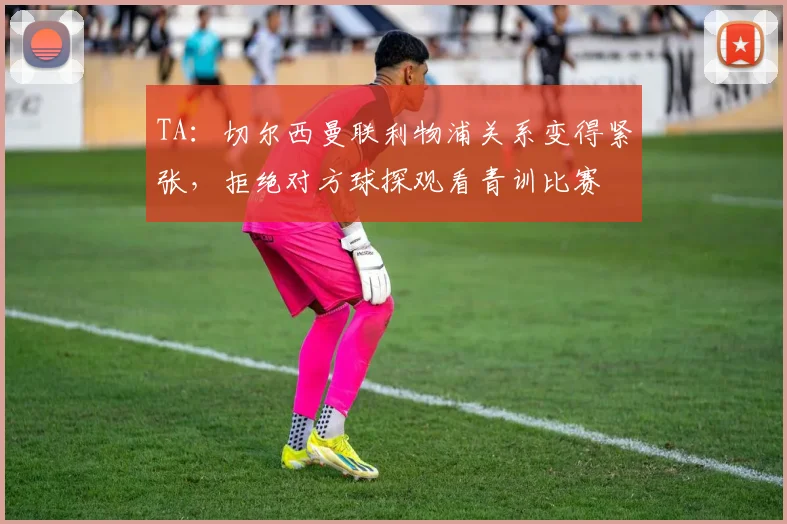 TA：切尔西曼联利物浦关系变得紧张，拒绝对方球探观看青训比赛