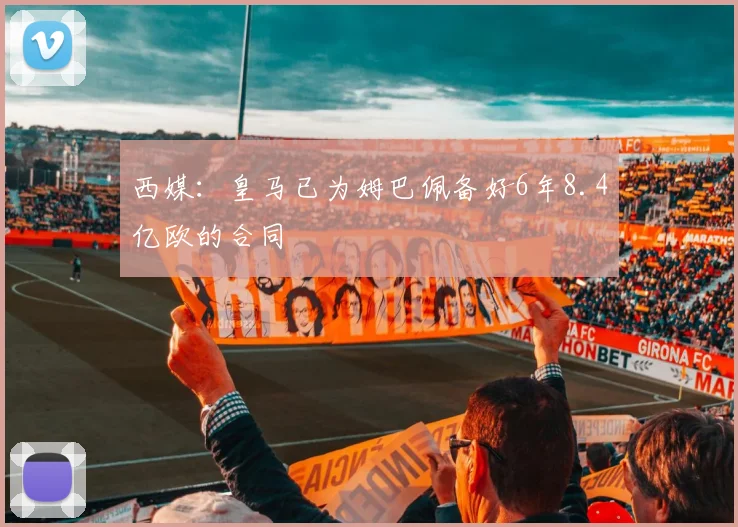 西媒：皇马已为姆巴佩备好6年8.4亿欧的合同