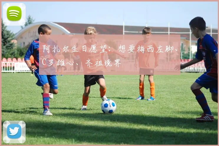 阿扎尔生日愿望：想要梅西左脚、C罗雄心、齐祖境界