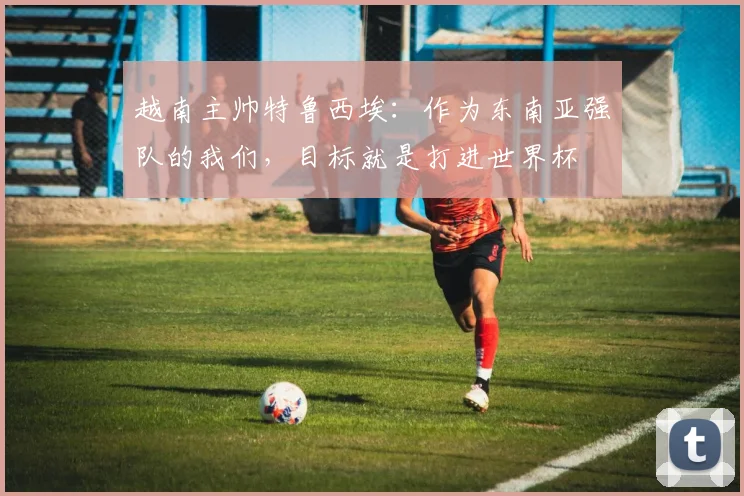 越南主帅特鲁西埃：作为东南亚强队的我们，目标就是打进世界杯