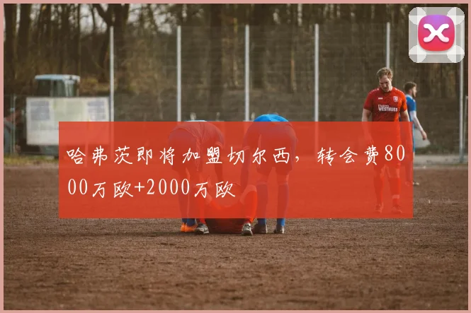 哈弗茨即将加盟切尔西，转会费8000万欧+2000万欧