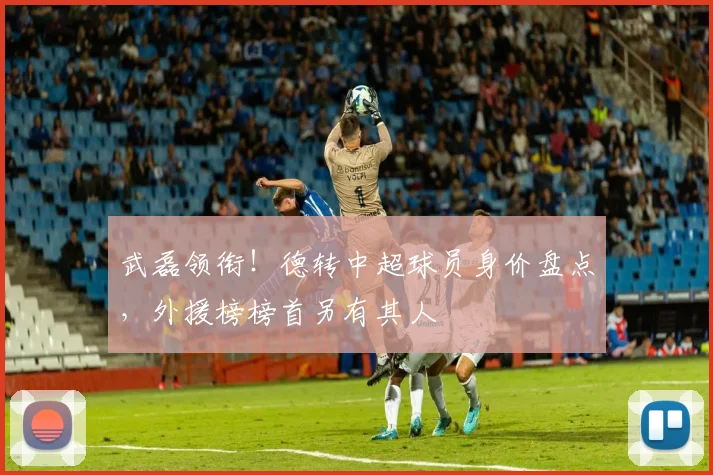 武磊领衔！德转中超球员身价盘点，外援榜榜首另有其人