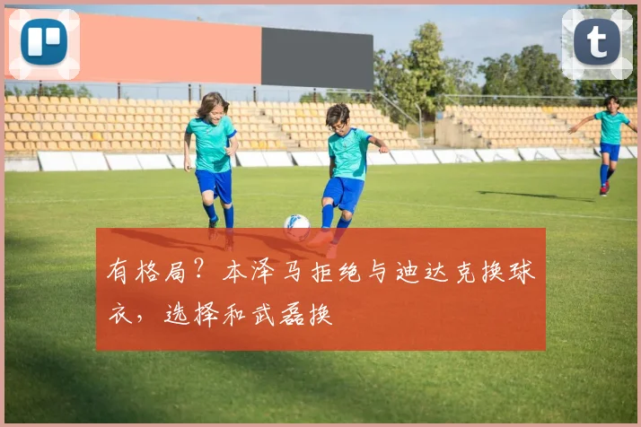有格局？本泽马拒绝与迪达克换球衣，选择和武磊换