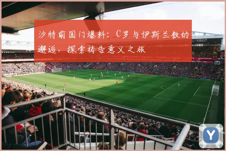 沙特前国门爆料：C罗与伊斯兰教的邂逅，探索祷告意义之旅