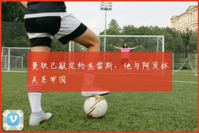 曼联已敲定约克雷斯，他与阿莫林关系牢固