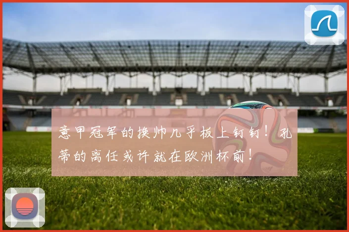 意甲冠军的换帅几乎板上钉钉！孔蒂的离任或许就在欧洲杯前！