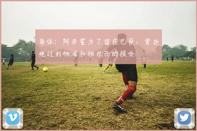 每体：阿劳霍为了留在巴萨，曾拒绝过利物浦和切尔西的报价