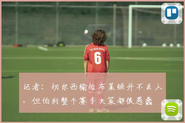 记者：切尔西输给布莱顿并不丢人，但伯利整个赛季决策都很愚蠢
