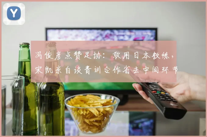 冯俊彦点赞足协：敢用日本教练，宋凯亲自谈青训合作省去中间环节
