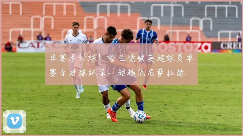 单赛季45球！哈兰德破英超球员单赛季进球纪录，超越范尼萨拉赫