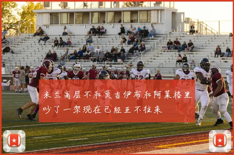 米兰高层不和莫吉伊布和阿莱格里吵了一架现在已经互不往来