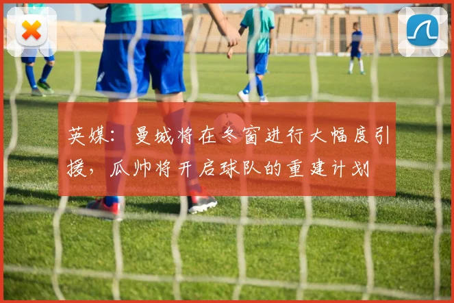 英媒：曼城将在冬窗进行大幅度引援，瓜帅将开启球队的重建计划