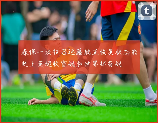 森保一谈征召远藤航正恢复状态能赶上英超收官战和世界杯备战