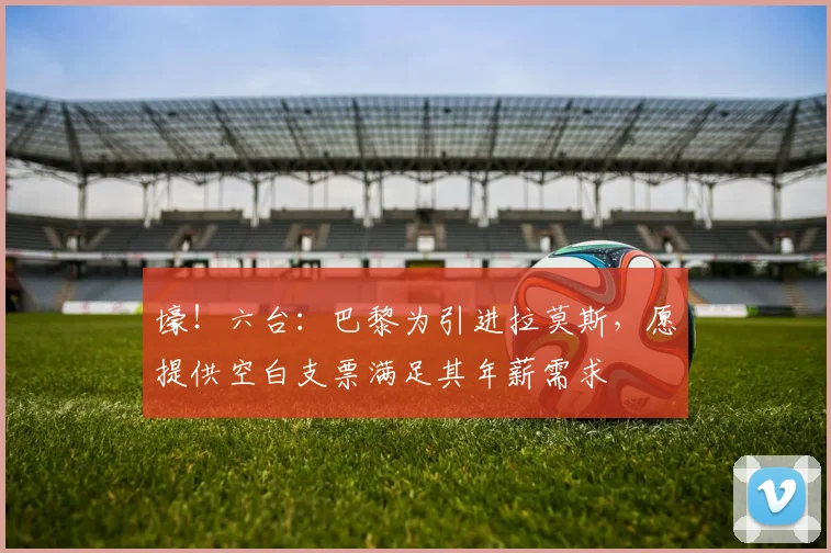 壕！六台：巴黎为引进拉莫斯，愿提供空白支票满足其年薪需求