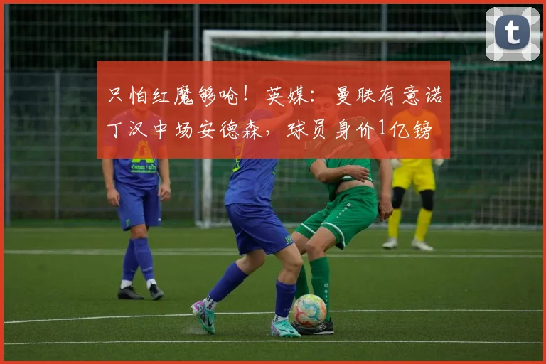只怕红魔够呛！英媒：曼联有意诺丁汉中场安德森，球员身价1亿镑