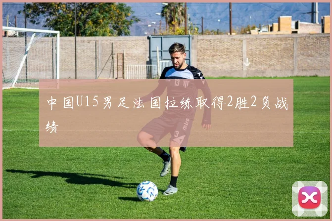 中国U15男足法国拉练取得2胜2负战绩